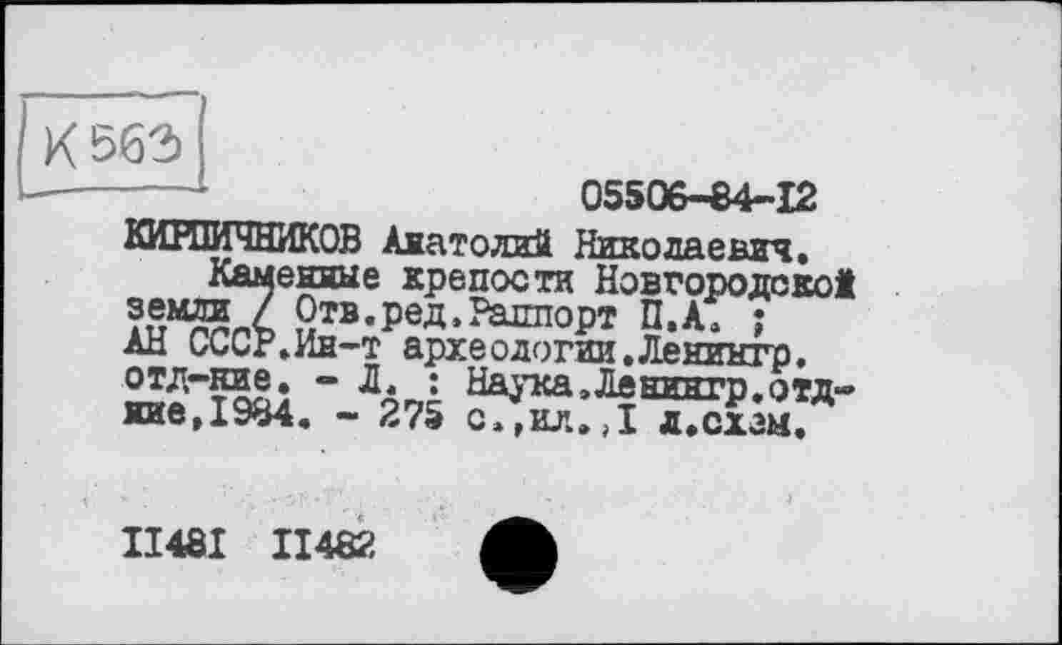 ﻿К 563)
----	05506-84-12
КИРПИЧНИКОВ Анатолий Николаевич, Каменные крепости Новгородской Отв.ред.Раппорт П.А» ;
АН СсСР.Ин-т археодогии.Ленинтр. отд-ние. - ДЛ ; Наука,Денгнгр.отд-ние,1984. - 275 с»гил.,1 л»схем.
ІІ48І II482